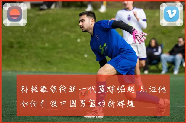 孙铭徽领衔新一代篮球崛起 见证他如何引领中国男篮的新辉煌