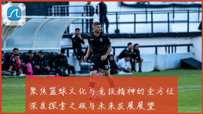 聚焦篮球文化与竞技精神的全方位深度探索之旅与未来发展展望