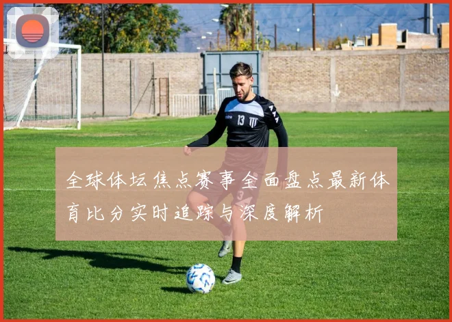 全球体坛焦点赛事全面盘点最新体育比分实时追踪与深度解析