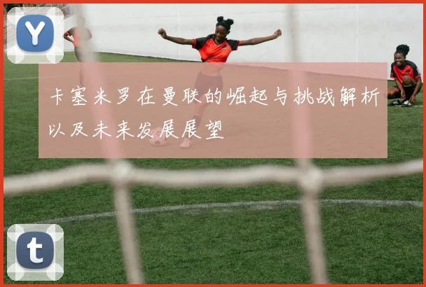 卡塞米罗在曼联的崛起与挑战解析以及未来发展展望