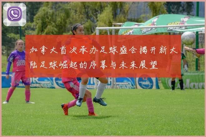 加拿大首次承办足球盛会揭开新大陆足球崛起的序幕与未来展望