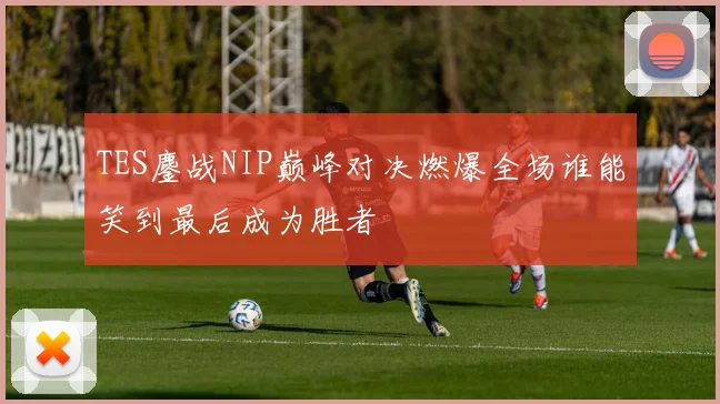 TES鏖战NIP巅峰对决燃爆全场谁能笑到最后成为胜者