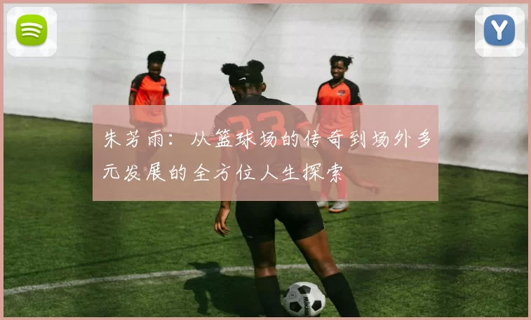 朱芳雨：从篮球场的传奇到场外多元发展的全方位人生探索