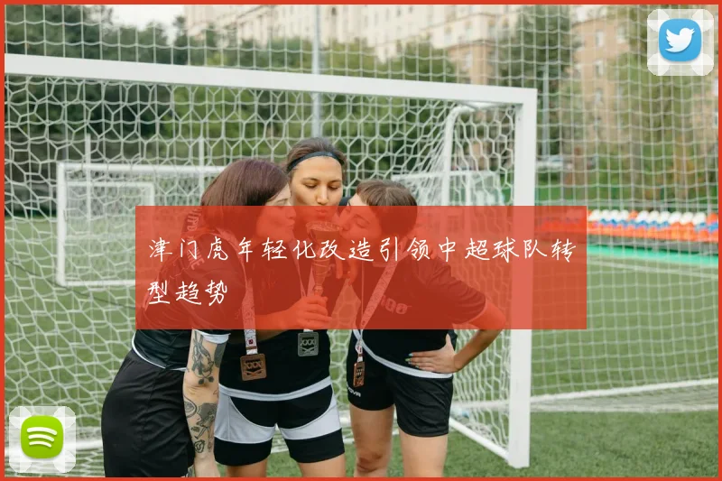 津门虎年轻化改造引领中超球队转型趋势