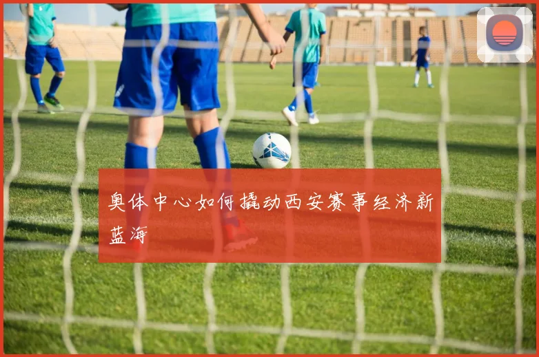 奥体中心如何撬动西安赛事经济新蓝海