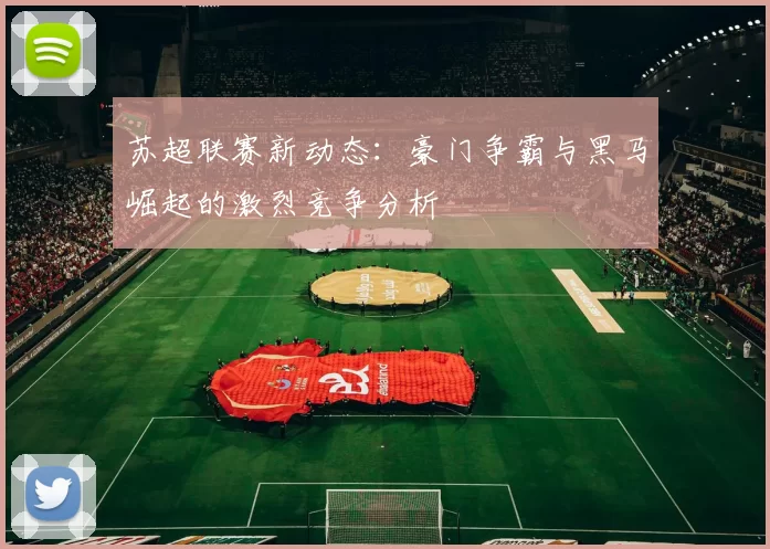 苏超联赛新动态：豪门争霸与黑马崛起的激烈竞争分析