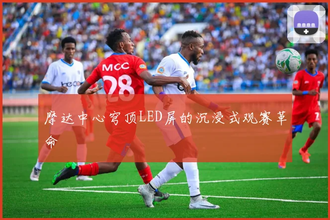 摩达中心穹顶LED屏的沉浸式观赛革命