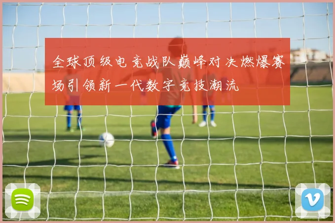 全球顶级电竞战队巅峰对决燃爆赛场引领新一代数字竞技潮流