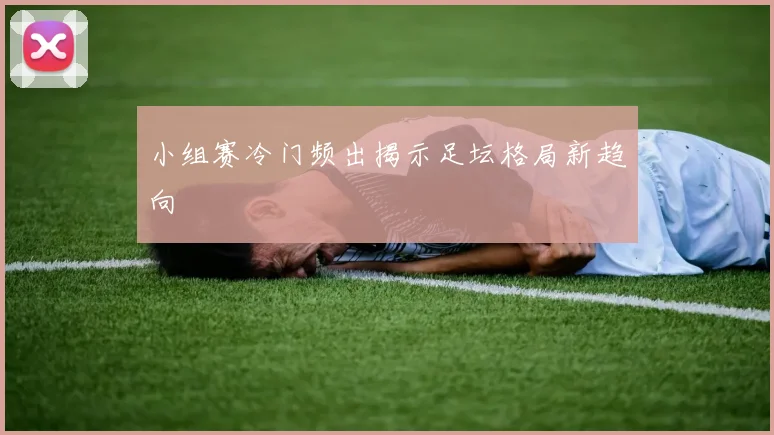 小组赛冷门频出揭示足坛格局新趋向