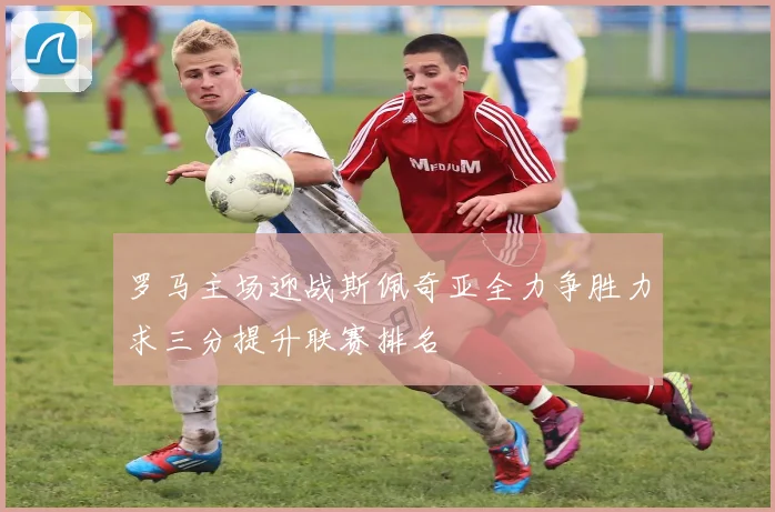 罗马主场迎战斯佩奇亚全力争胜力求三分提升联赛排名