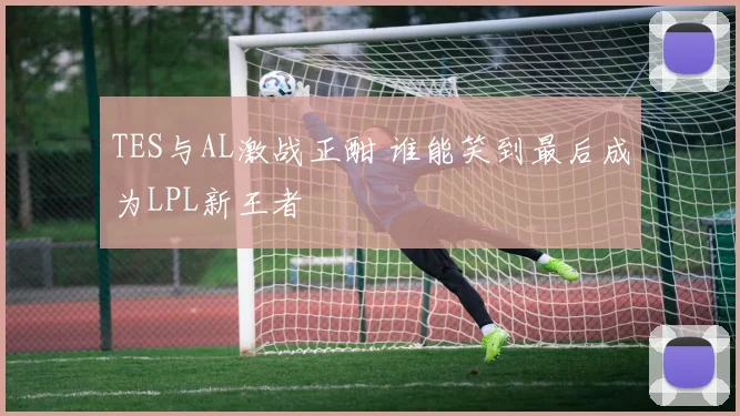 TES与AL激战正酣 谁能笑到最后成为LPL新王者