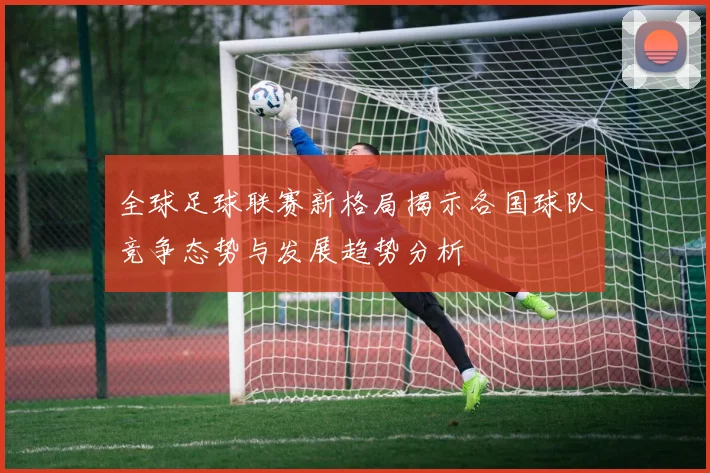 全球足球联赛新格局揭示各国球队竞争态势与发展趋势分析