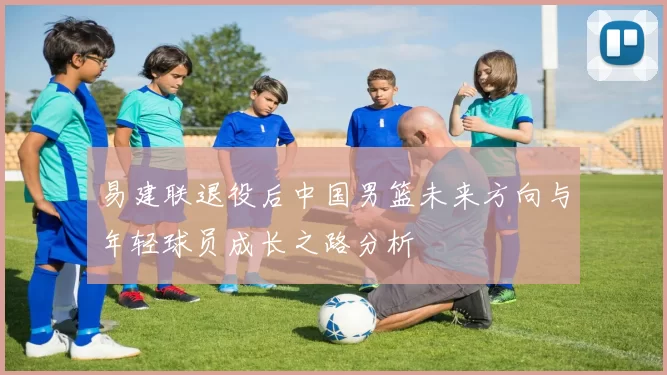 易建联退役后中国男篮未来方向与年轻球员成长之路分析