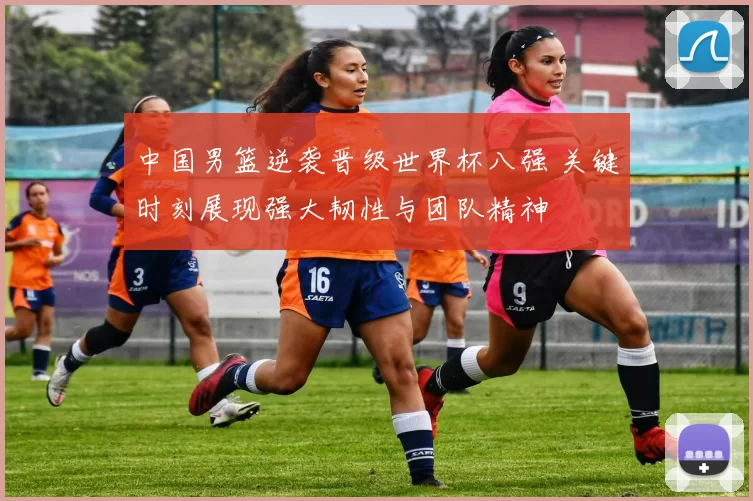 中国男篮逆袭晋级世界杯八强 关键时刻展现强大韧性与团队精神