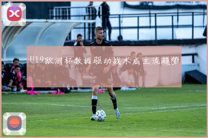 U19欧洲杯数据驱动战术成主流趋势
