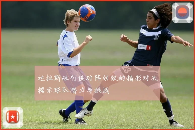 达拉斯独行侠对阵劲敌的精彩对决揭示球队潜力与挑战