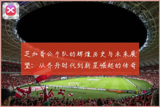 芝加哥公牛队的辉煌历史与未来展望：从乔丹时代到新星崛起的传奇之路