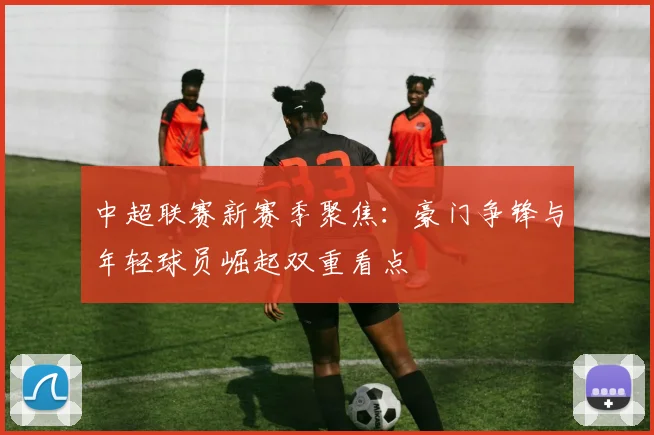 中超联赛新赛季聚焦：豪门争锋与年轻球员崛起双重看点